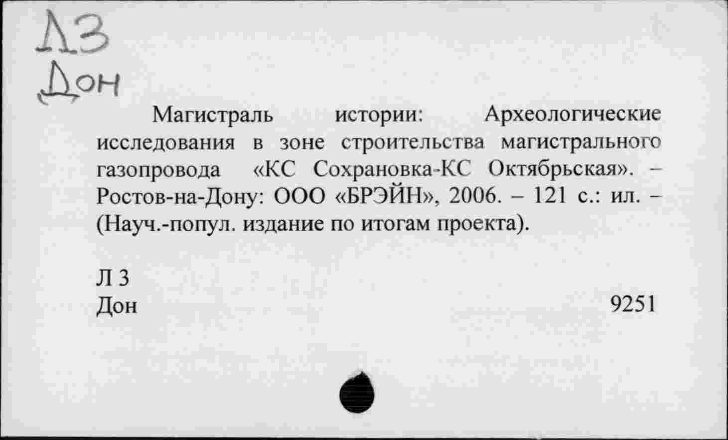 ﻿A3
Д°Н
Магистраль истории:	Археологические
исследования в зоне строительства магистрального газопровода «КС Сохрановка-КС Октябрьская». -Ростов-на-Дону: ООО «БРЭЙН», 2006. - 121 с.: ил. -(Науч.-попул. издание по итогам проекта).
ЛЗ Дон
9251